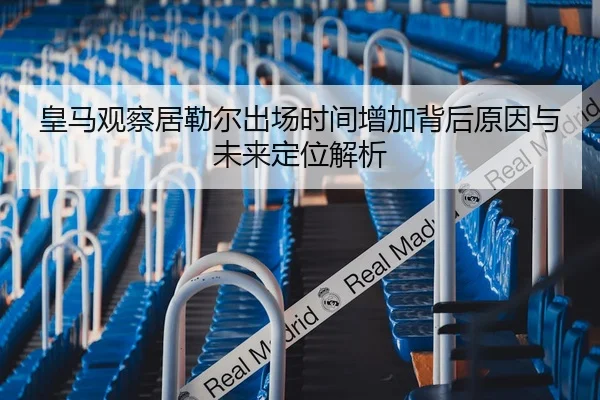 皇马观察居勒尔出场时间增加背后原因与未来定位解析（leyu）