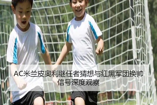 AC米兰皮奥利继任者猜想与红黑军团换帅信号深度观察（leyu）