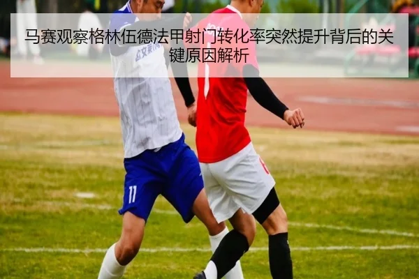 马赛观察格林伍德法甲射门转化率突然提升背后的关键原因解析（leyu）