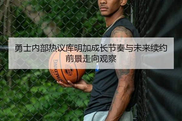 勇士内部热议库明加成长节奏与未来续约前景走向观察（leyu）
