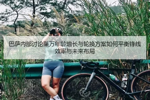 巴萨内部讨论莱万年龄增长与轮换方案如何平衡锋线效率与未来布局（leyu）