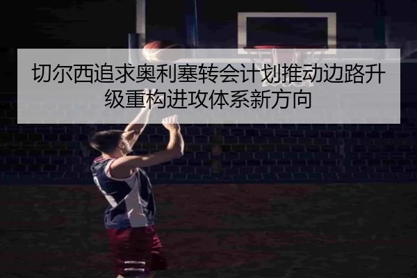 切尔西追求奥利塞转会计划推动边路升级重构进攻体系新方向（leyu）