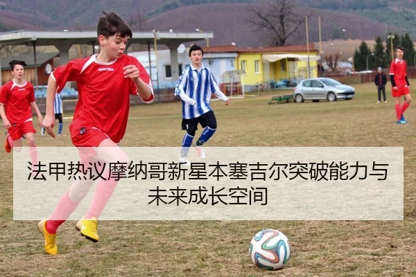 法甲热议摩纳哥新星本塞吉尔突破能力与未来成长空间（leyu）
