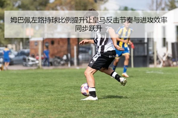 姆巴佩左路持球比例提升让皇马反击节奏与进攻效率同步跃升（leyu）